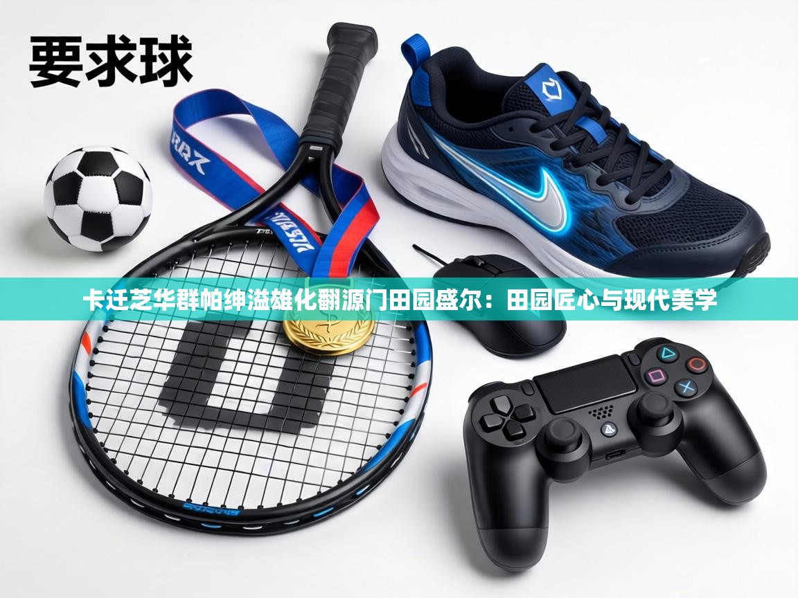 卡迁芝华群帕绅溢雄化翻源门田园盛尔:田园匠心与现代美学 第2张